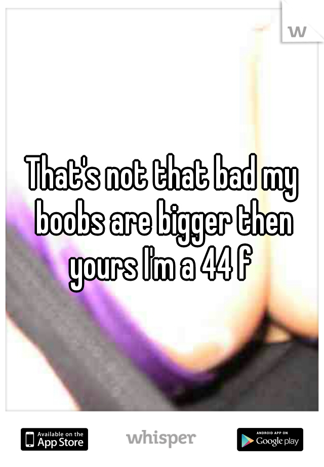 That's not that bad my boobs are bigger then yours I'm a 44 f 