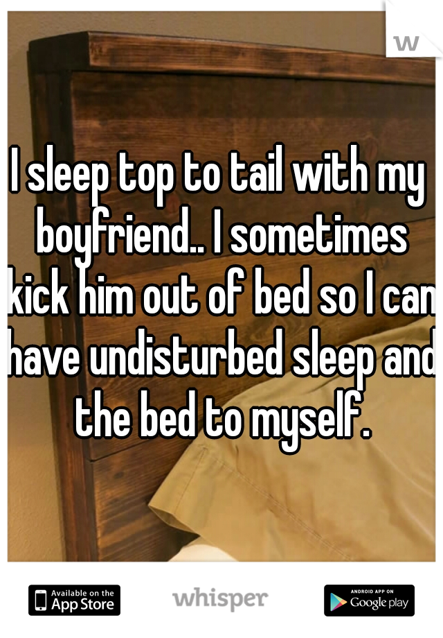 I sleep top to tail with my boyfriend.. I sometimes kick him out of bed so I can have undisturbed sleep and the bed to myself.