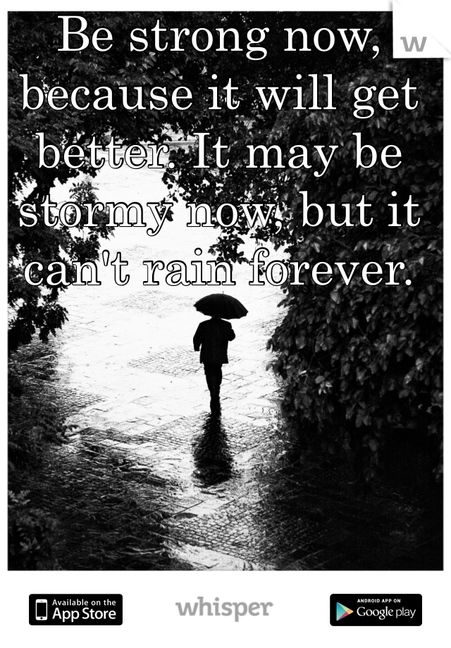 Be strong now, because it will get better. It may be stormy now, but it can't rain forever.