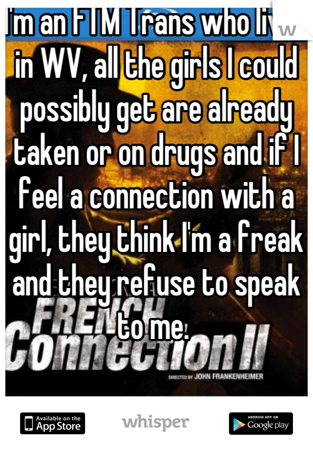 I'm an FTM Trans who lives in WV, all the girls I could possibly get are already taken or on drugs and if I feel a connection with a girl, they think I'm a freak and they refuse to speak to me. 