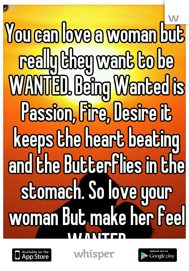 You can love a woman but really they want to be WANTED. Being Wanted is Passion, Fire, Desire it keeps the heart beating and the Butterflies in the stomach. So love your woman But make her feel WANTED