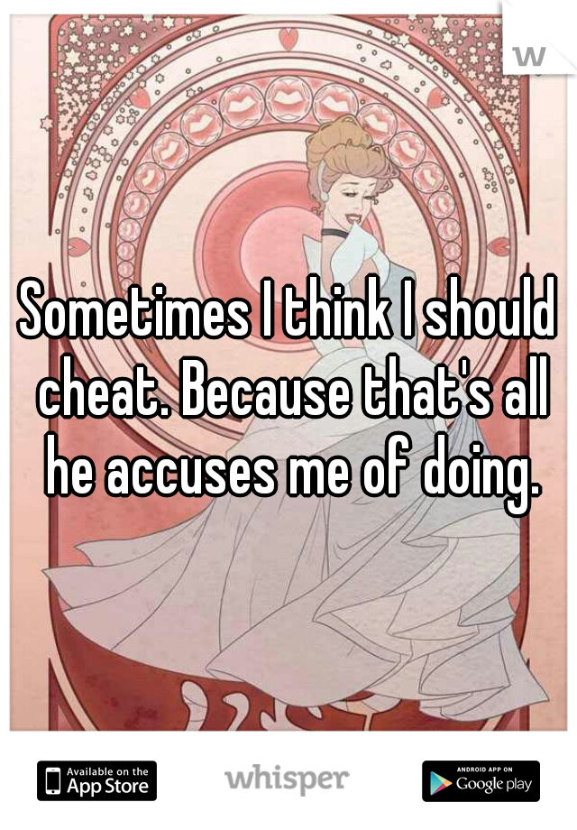 Sometimes I think I should cheat. Because that's all he accuses me of doing.