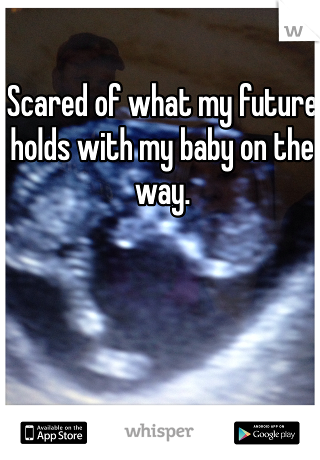 Scared of what my future holds with my baby on the way. 