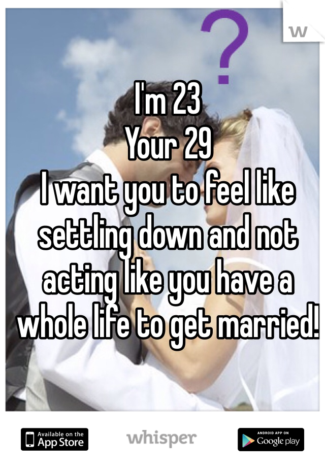 I'm 23
Your 29
I want you to feel like settling down and not acting like you have a whole life to get married!