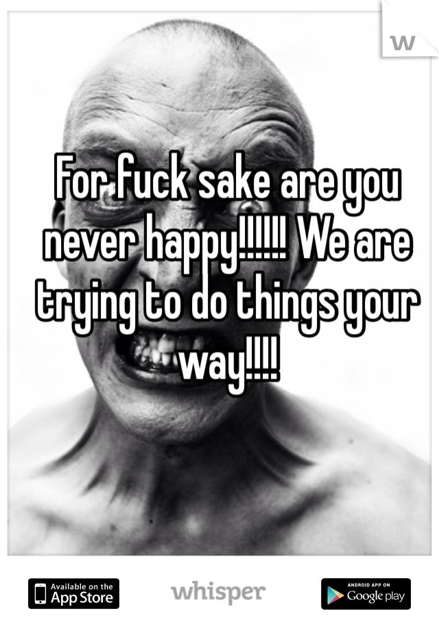 For fuck sake are you never happy!!!!!! We are trying to do things your way!!!!