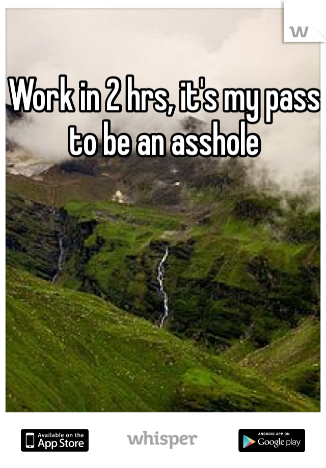 Work in 2 hrs, it's my pass to be an asshole