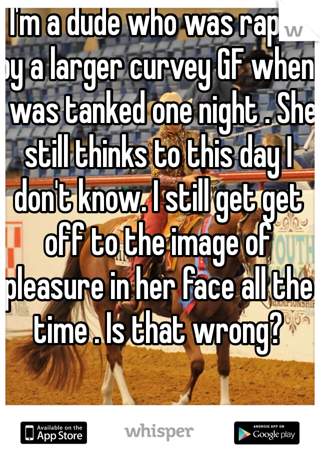 I'm a dude who was raped by a larger curvey GF when I was tanked one night . She still thinks to this day I don't know. I still get get off to the image of pleasure in her face all the time . Is that wrong?