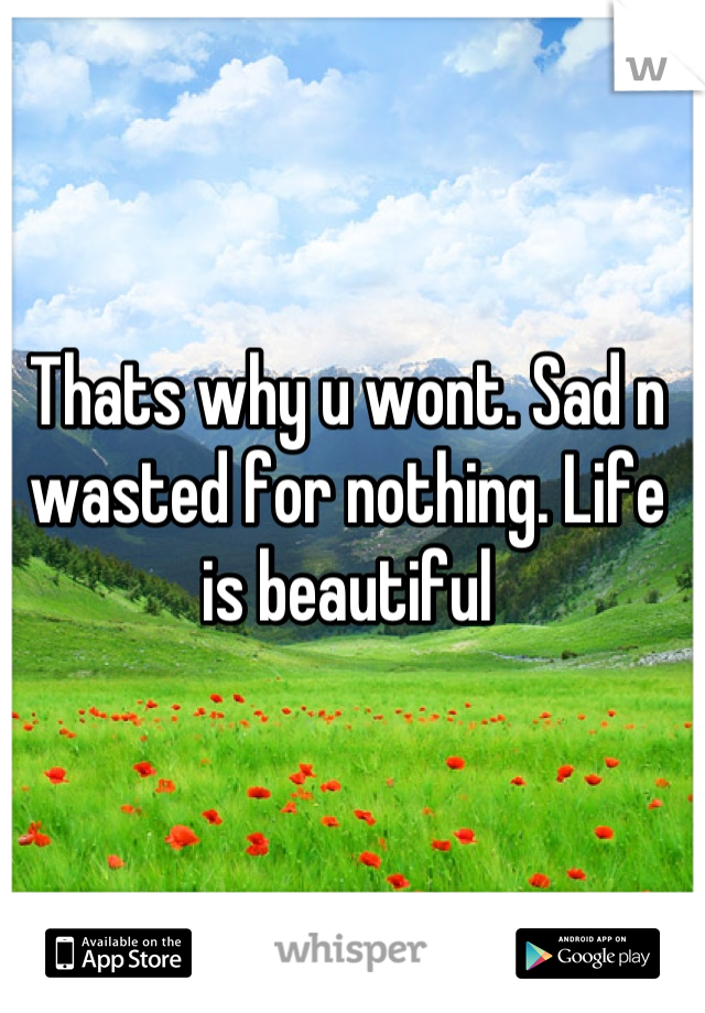 Thats why u wont. Sad n wasted for nothing. Life is beautiful