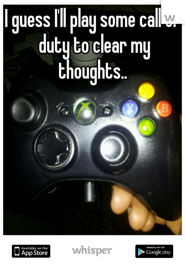 I guess I'll play some call of duty to clear my thoughts.. 