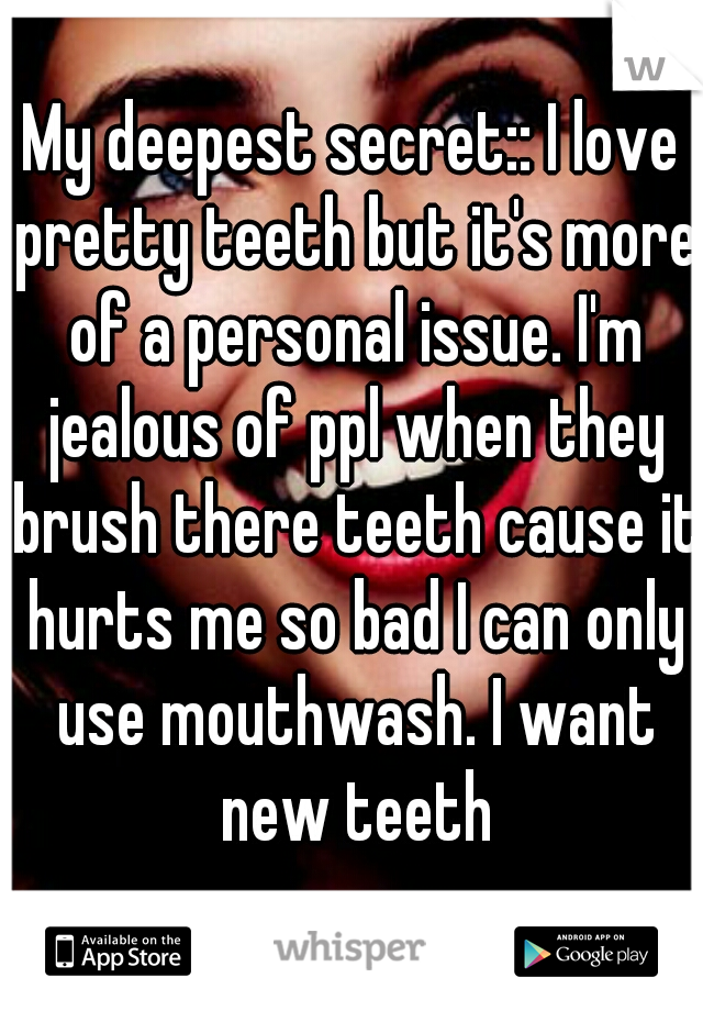 My deepest secret:: I love pretty teeth but it's more of a personal issue. I'm jealous of ppl when they brush there teeth cause it hurts me so bad I can only use mouthwash. I want new teeth