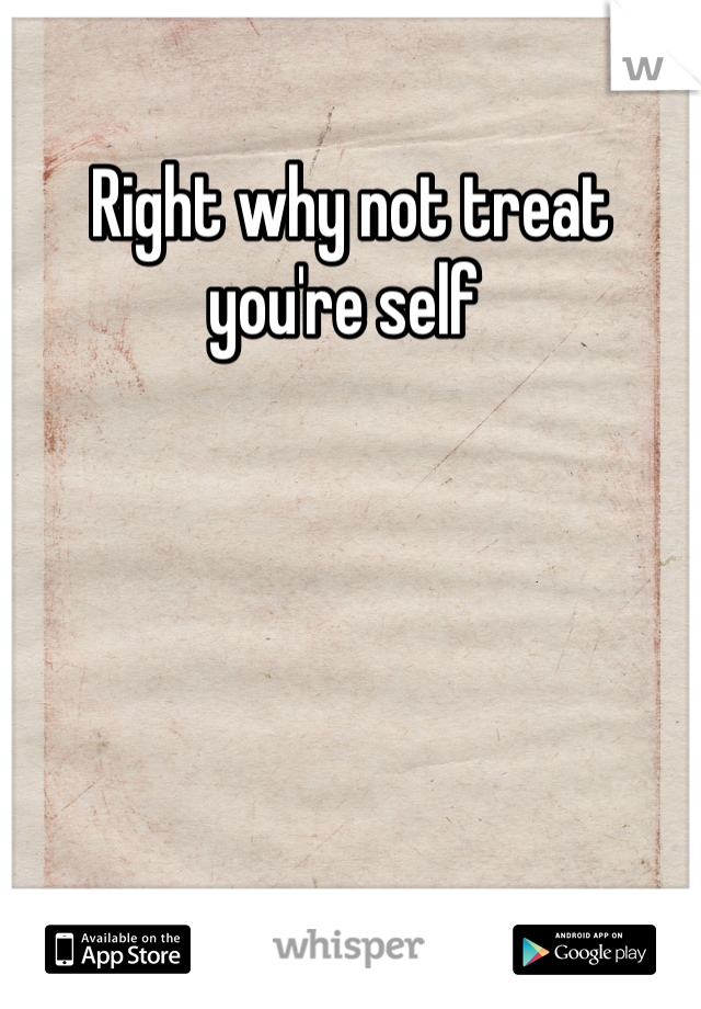 Right why not treat you're self 