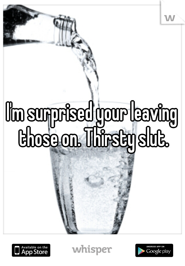 I'm surprised your leaving those on. Thirsty slut.