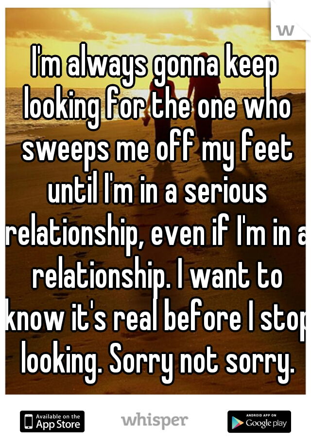 I'm always gonna keep looking for the one who sweeps me off my feet until I'm in a serious relationship, even if I'm in a relationship. I want to know it's real before I stop looking. Sorry not sorry.