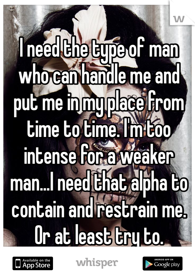 I need the type of man who can handle me and put me in my place from time to time. I'm too intense for a weaker man...I need that alpha to contain and restrain me. Or at least try to. 