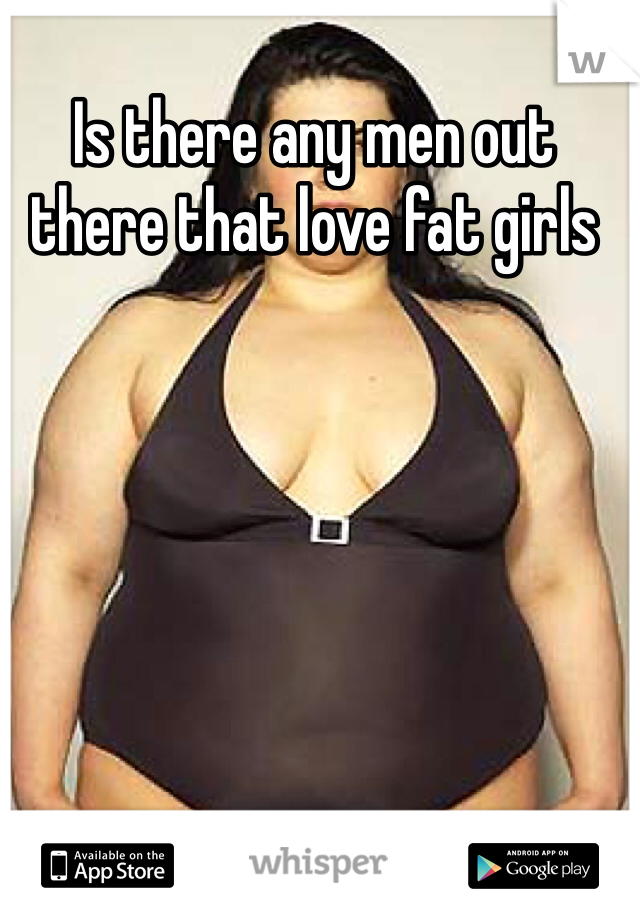 Is there any men out there that love fat girls 