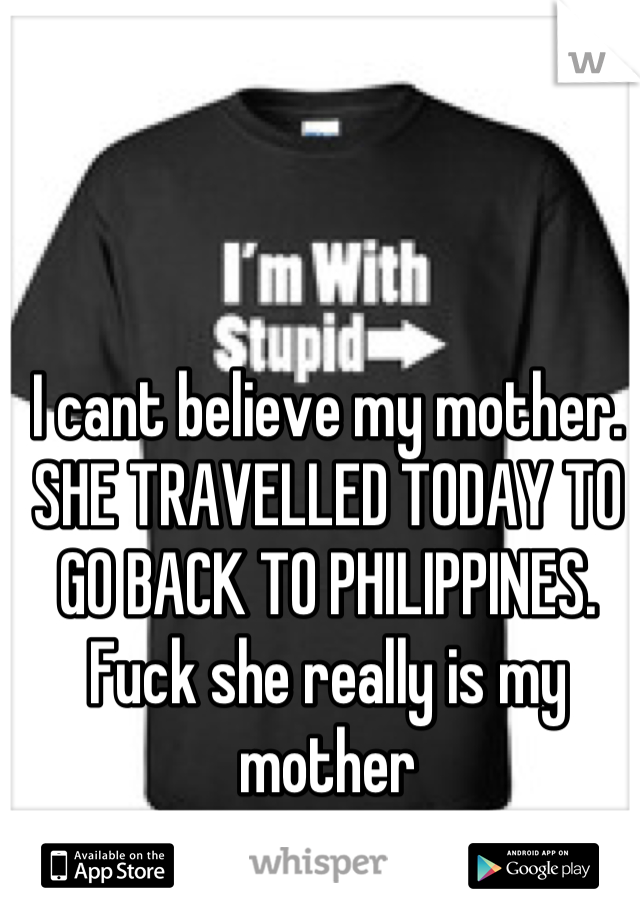 I cant believe my mother. SHE TRAVELLED TODAY TO GO BACK TO PHILIPPINES. Fuck she really is my mother