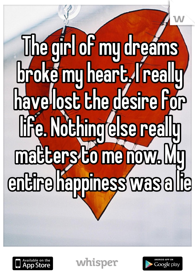 The girl of my dreams broke my heart. I really have lost the desire for life. Nothing else really matters to me now. My entire happiness was a lie