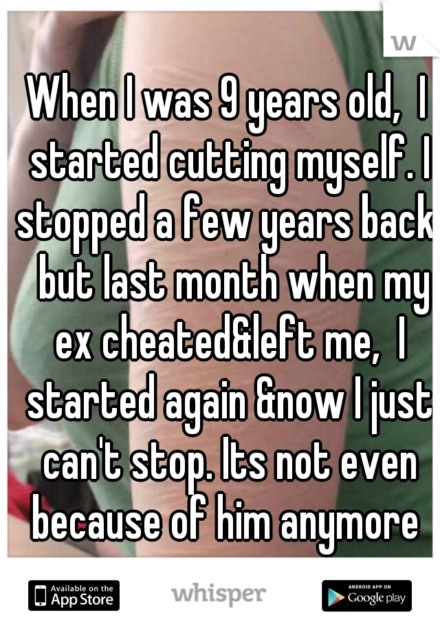 When I was 9 years old,  I started cutting myself. I stopped a few years back,  but last month when my ex cheated&left me,  I started again &now I just can't stop. Its not even because of him anymore 