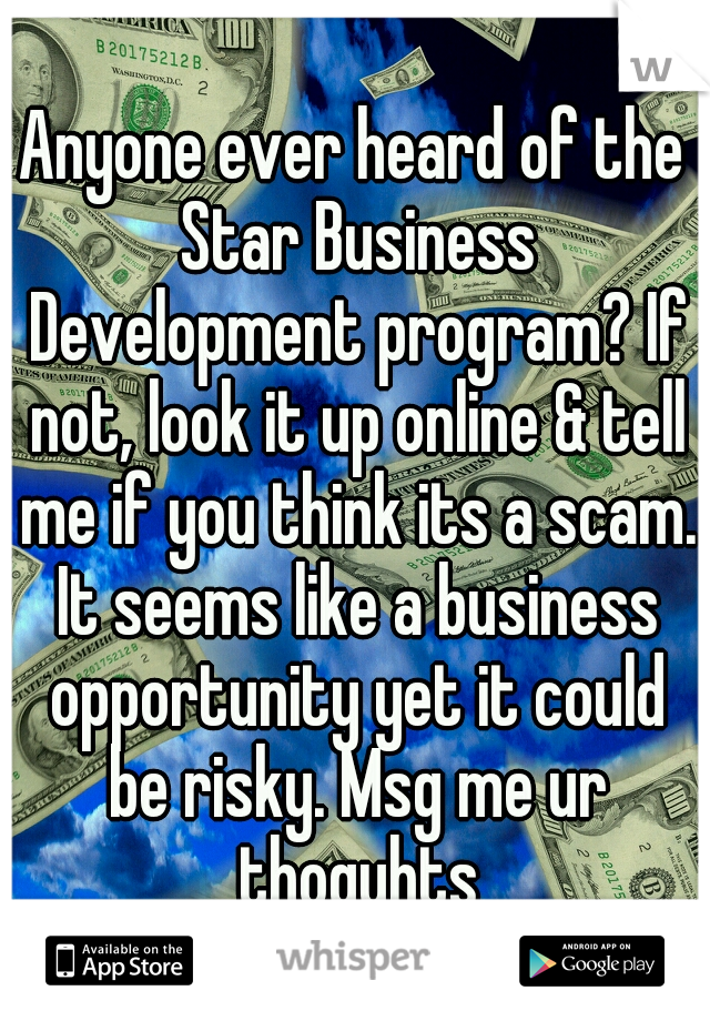 Anyone ever heard of the Star Business Development program? If not, look it up online & tell me if you think its a scam. It seems like a business opportunity yet it could be risky. Msg me ur thoguhts