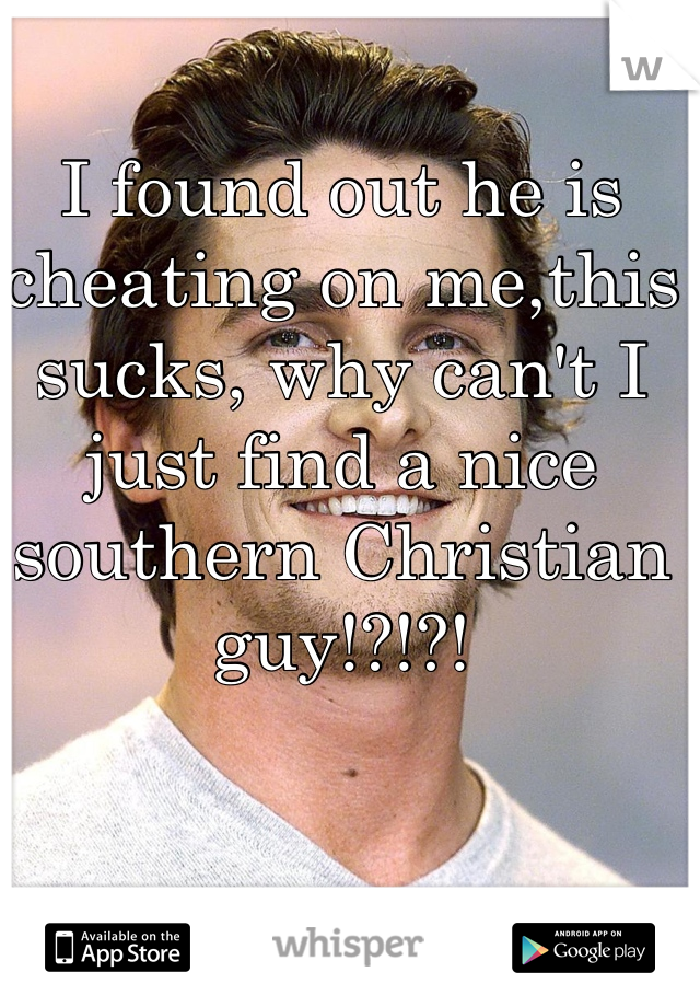 I found out he is cheating on me,this sucks, why can't I just find a nice southern Christian guy!?!?!