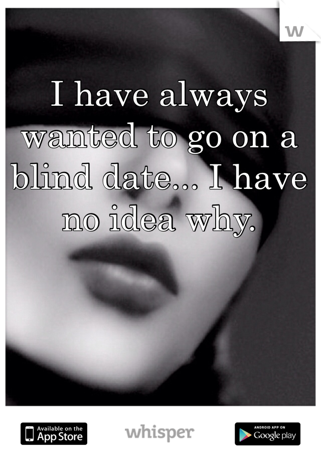 I have always wanted to go on a blind date... I have no idea why.