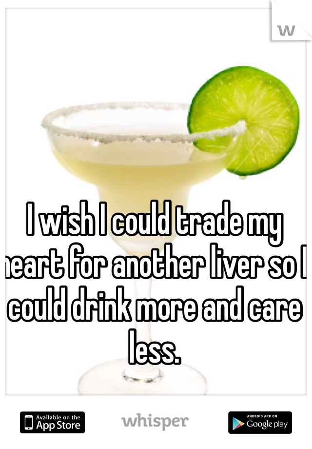 I wish I could trade my heart for another liver so I could drink more and care less. 