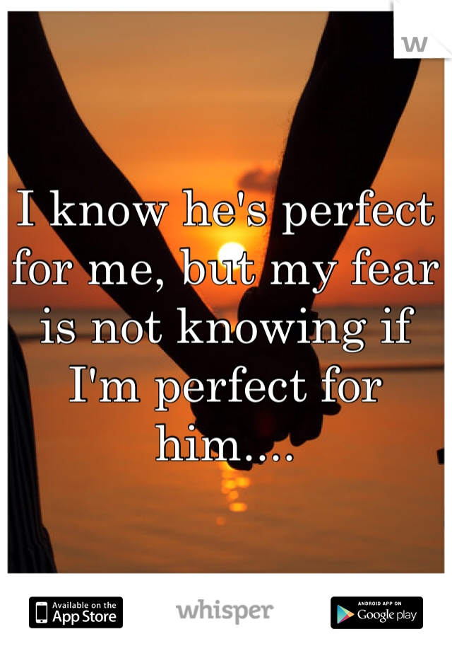 I know he's perfect for me, but my fear is not knowing if I'm perfect for him....