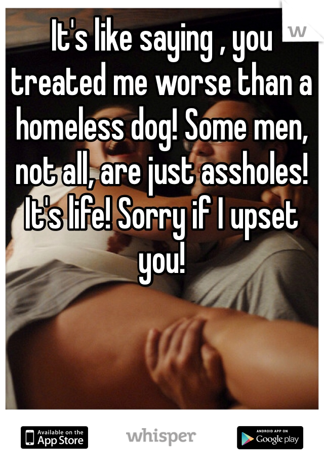 It's like saying , you treated me worse than a homeless dog! Some men, not all, are just assholes! It's life! Sorry if I upset you!