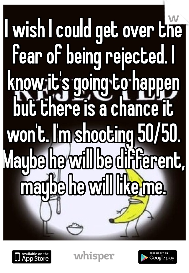 I wish I could get over the fear of being rejected. I know it's going to happen but there is a chance it won't. I'm shooting 50/50. Maybe he will be different, maybe he will like me.