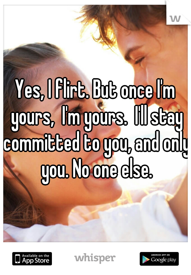 Yes, I flirt. But once I'm yours,  I'm yours.  I'll stay committed to you, and only you. No one else.