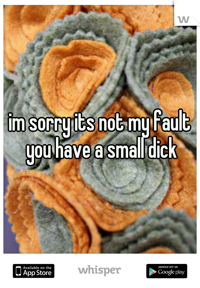 im sorry its not my fault you have a small dick