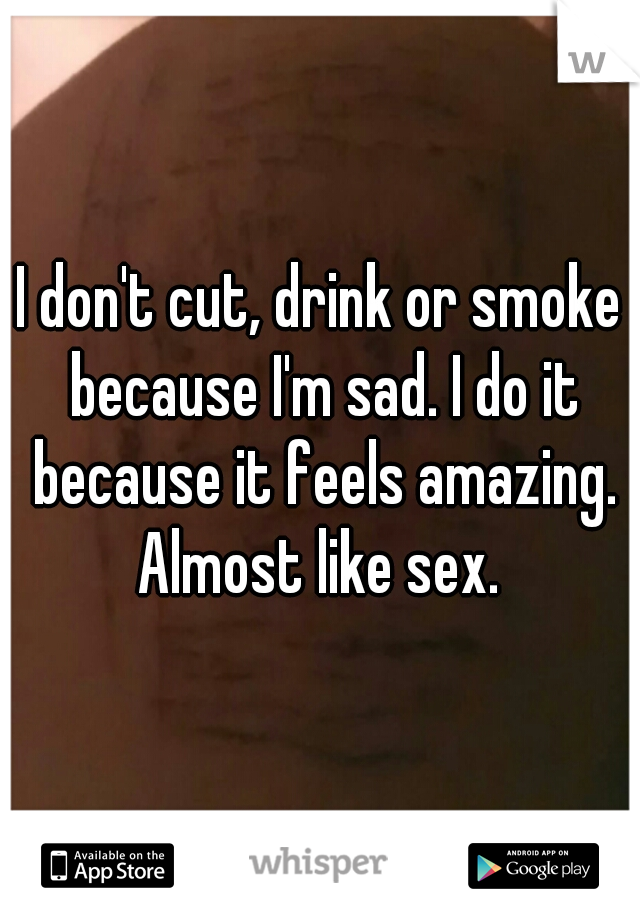 I don't cut, drink or smoke because I'm sad. I do it because it feels amazing. Almost like sex. 