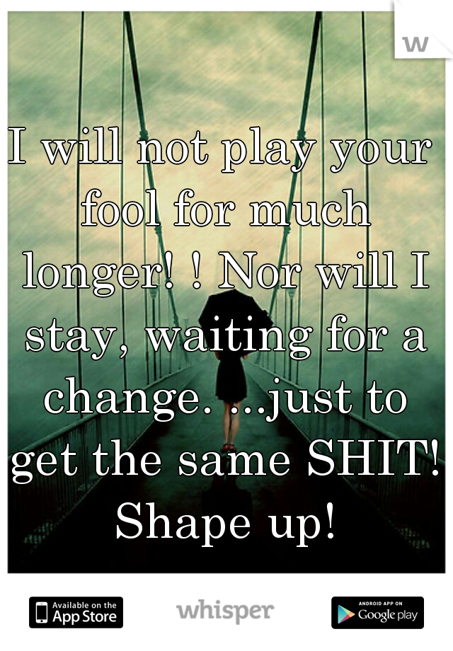 I will not play your fool for much longer! ! Nor will I stay, waiting for a change. ...just to get the same SHIT! Shape up!