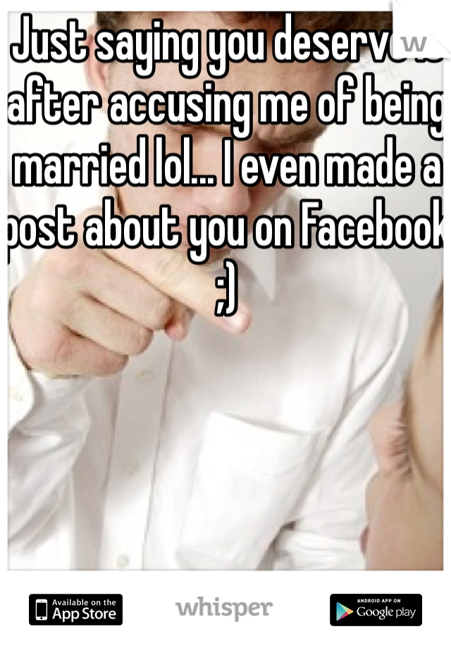 Just saying you deserve it after accusing me of being married lol... I even made a post about you on Facebook ;)