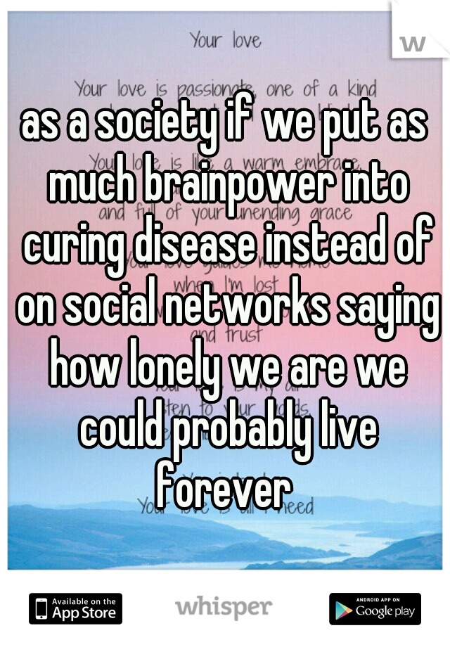 as a society if we put as much brainpower into curing disease instead of on social networks saying how lonely we are we could probably live forever 