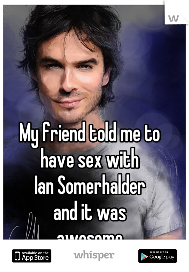 My friend told me to
have sex with
Ian Somerhalder
and it was
awesome