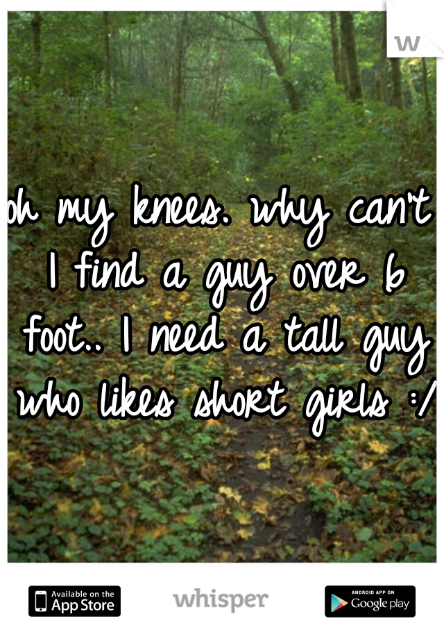 oh my knees. why can't I find a guy over 6 foot.. I need a tall guy who likes short girls :/