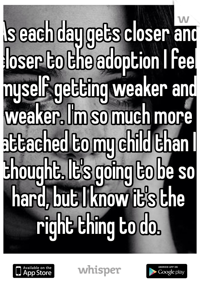 As each day gets closer and closer to the adoption I feel myself getting weaker and weaker. I'm so much more attached to my child than I thought. It's going to be so hard, but I know it's the right thing to do. 