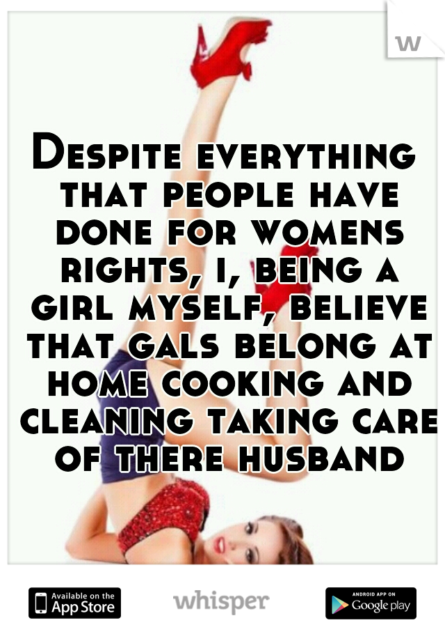 Despite everything that people have done for womens rights, i, being a girl myself, believe that gals belong at home cooking and cleaning taking care of there husband