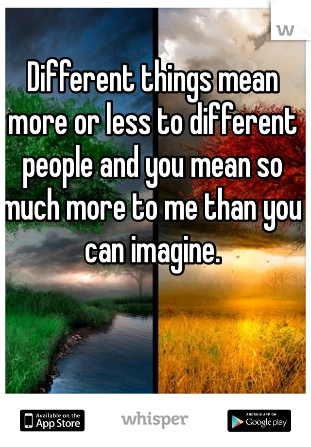 Different things mean more or less to different people and you mean so much more to me than you can imagine. 