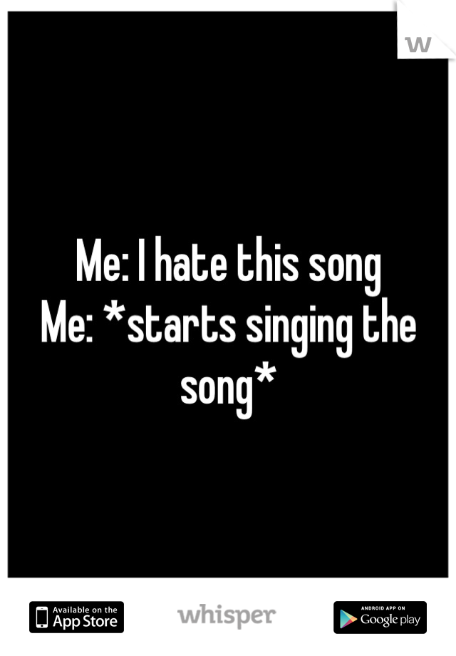 Me: I hate this song 
Me: *starts singing the song*