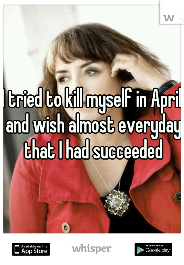 I tried to kill myself in April and wish almost everyday that I had succeeded