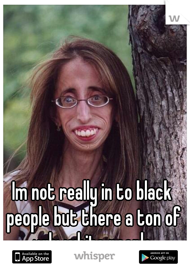 Im not really in to black people but there a ton of ugly white people.