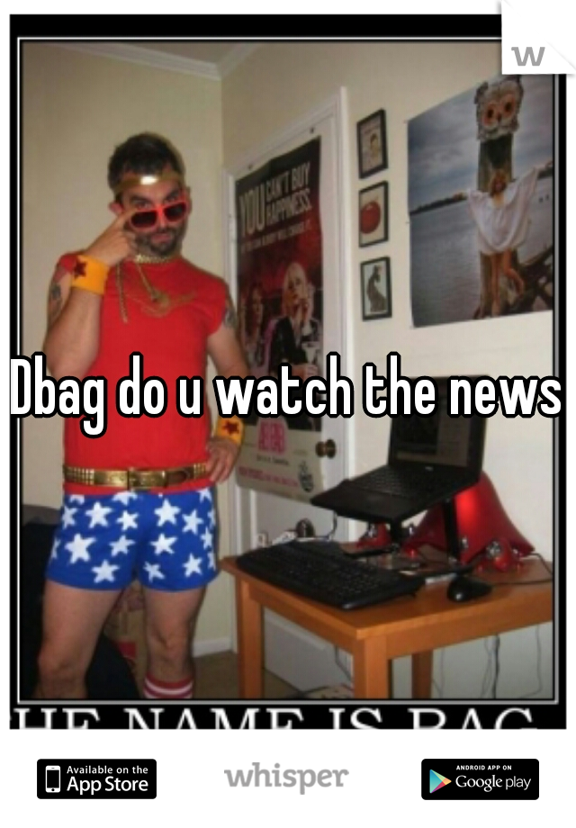 Dbag do u watch the news