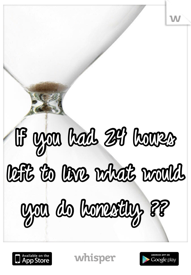 If you had 24 hours left to live what would you do honestly ?? 