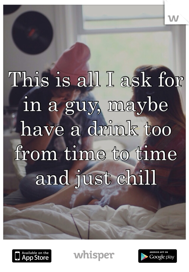 This is all I ask for in a guy, maybe have a drink too from time to time and just chill  