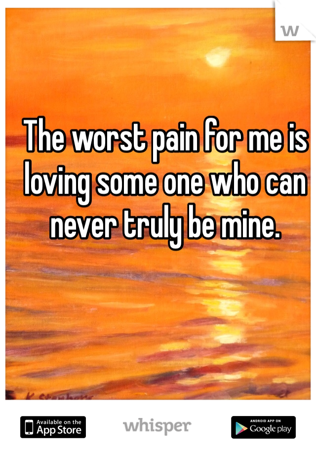 The worst pain for me is loving some one who can never truly be mine. 