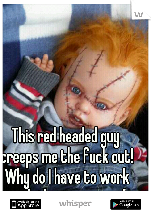 This red headed guy creeps me the fuck out! Why do I have to work with the scary ones:(