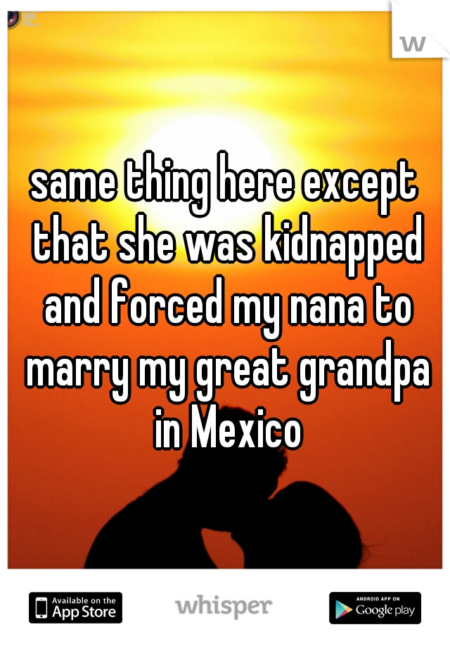 same thing here except that she was kidnapped and forced my nana to marry my great grandpa in Mexico