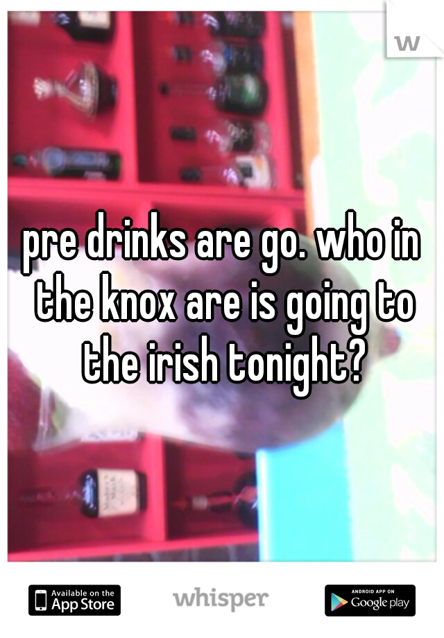 pre drinks are go. who in the knox are is going to the irish tonight?